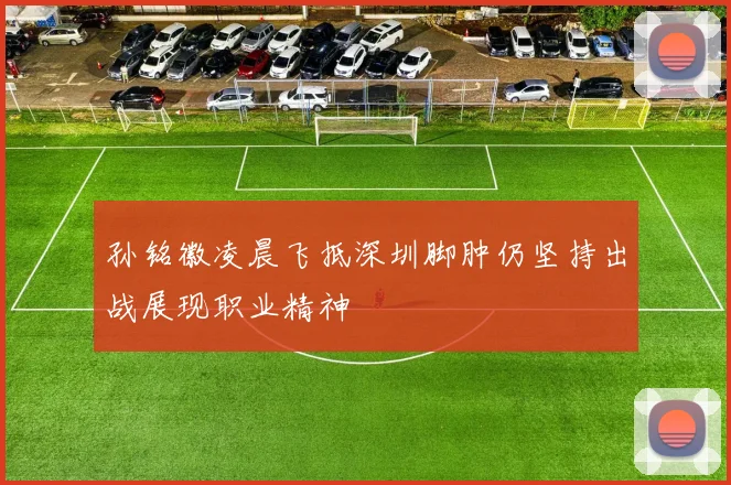 孙铭徽凌晨飞抵深圳脚肿仍坚持出战展现职业精神