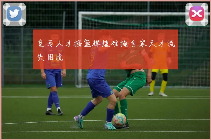 皇马人才摇篮辉煌难掩自家天才流失困境