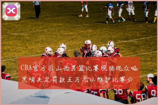 CBA官方因山西男篮比赛现场观众喊黑哨决定罚款五万元以维护比赛公正性