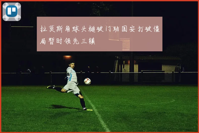 拉莫斯角球头槌破门助国安打破僵局暂时领先三镇