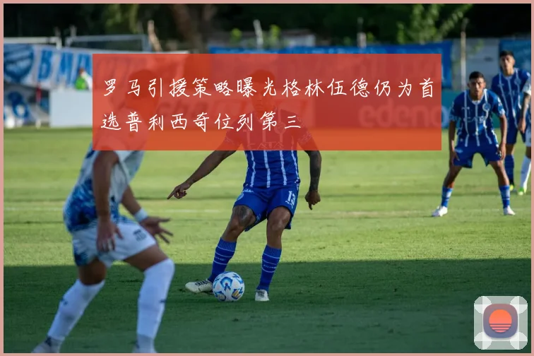 罗马引援策略曝光格林伍德仍为首选普利西奇位列第三