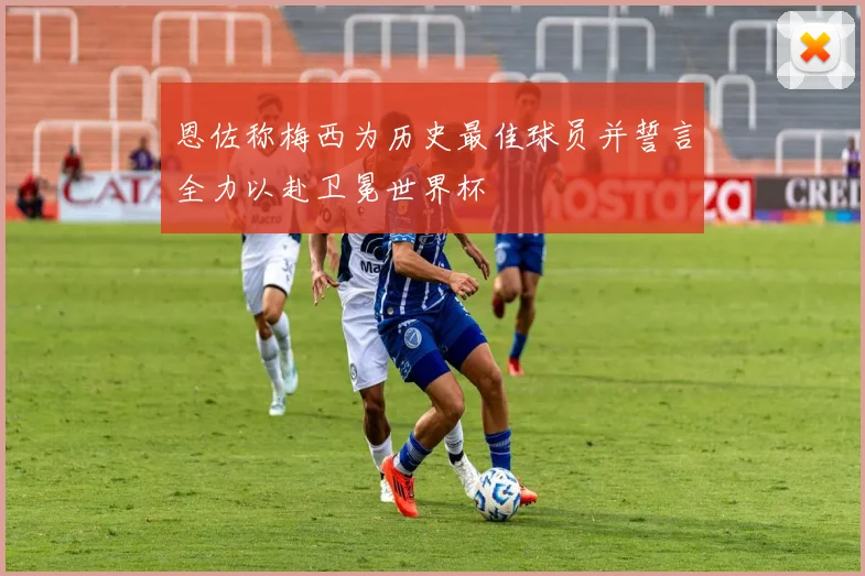 恩佐称梅西为历史最佳球员并誓言全力以赴卫冕世界杯
