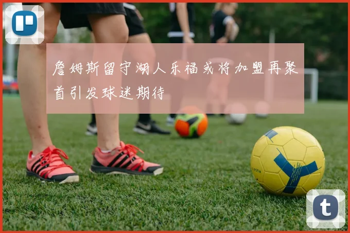 詹姆斯留守湖人乐福或将加盟再聚首引发球迷期待