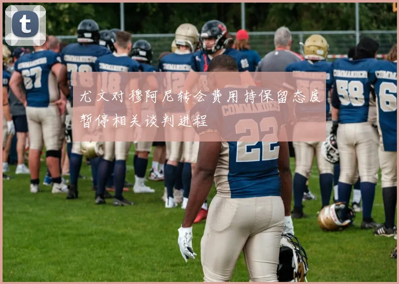 尤文对穆阿尼转会费用持保留态度暂停相关谈判进程