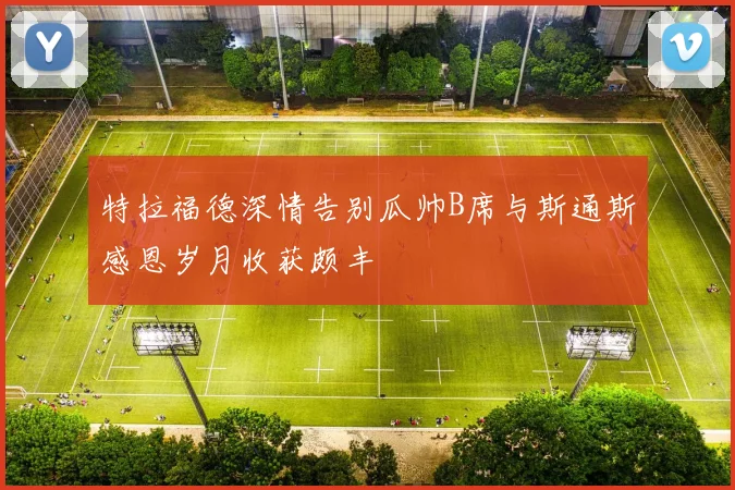 特拉福德深情告别瓜帅B席与斯通斯感恩岁月收获颇丰