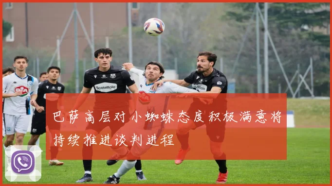 巴萨高层对小蜘蛛态度积极满意将持续推进谈判进程