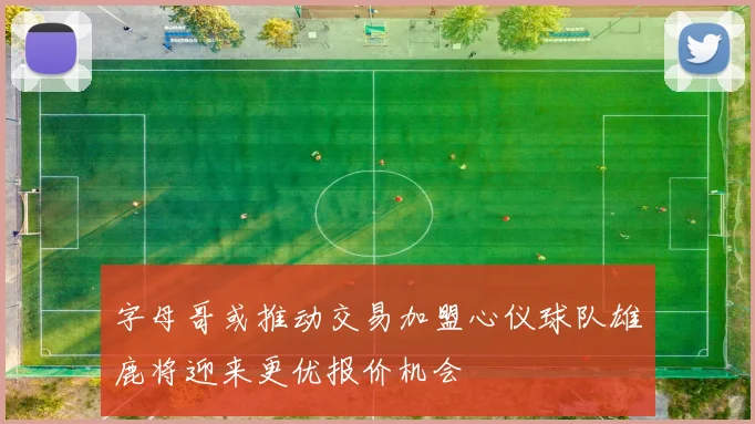 字母哥或推动交易加盟心仪球队雄鹿将迎来更优报价机会