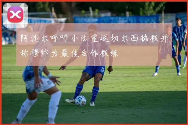 阿扎尔呼吁小法重返切尔西执教并称穆帅为最佳合作教练