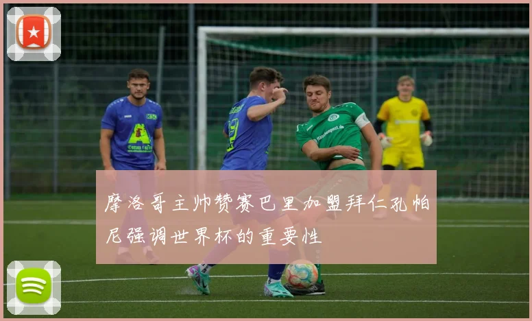 摩洛哥主帅赞赛巴里加盟拜仁孔帕尼强调世界杯的重要性