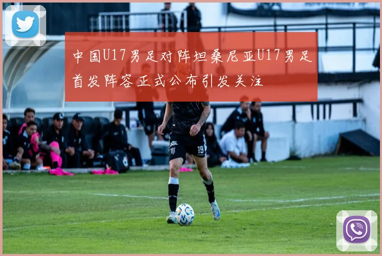 中国U17男足对阵坦桑尼亚U17男足首发阵容正式公布引发关注