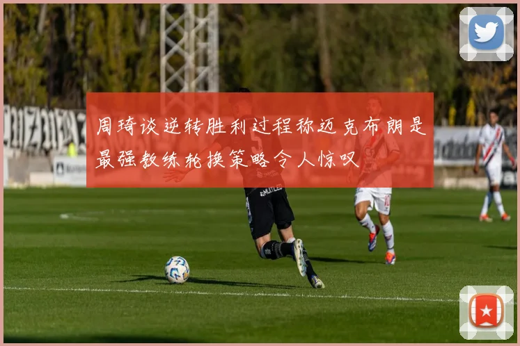 周琦谈逆转胜利过程称迈克布朗是最强教练轮换策略令人惊叹