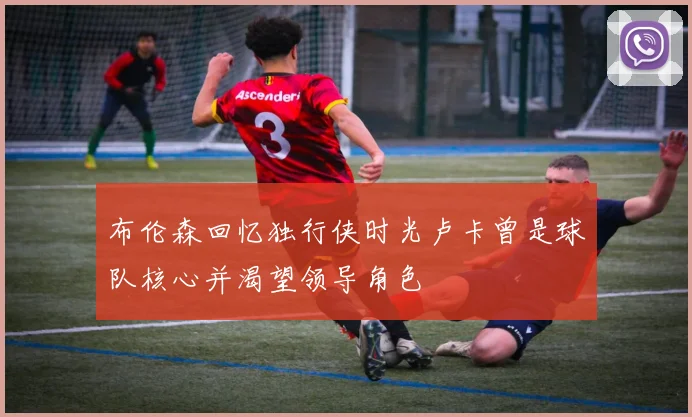 布伦森回忆独行侠时光卢卡曾是球队核心并渴望领导角色