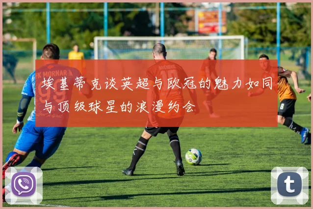 埃基蒂克谈英超与欧冠的魅力如同与顶级球星的浪漫约会