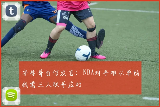 字母哥自信发言：NBA对手难以单防我需三人联手应对